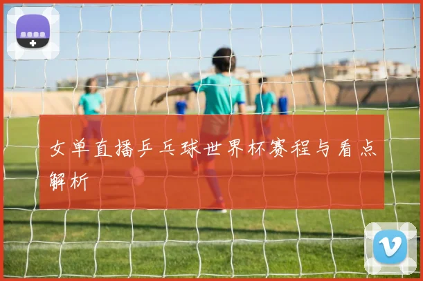 女单直播乒乓球世界杯赛程与看点解析