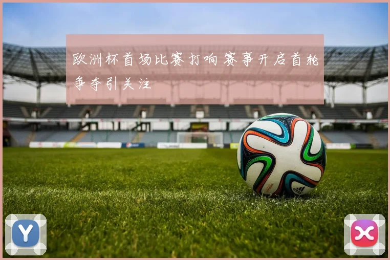 欧洲杯首场比赛打响 赛事开启首轮争夺引关注