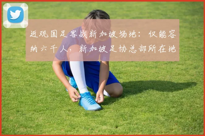 近观国足客战新加坡场地:仅能容纳六千人,新加坡足协总部所在地