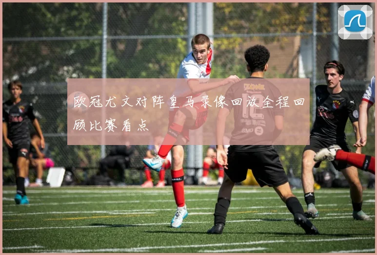 欧冠尤文对阵皇马录像回放全程回顾比赛看点
