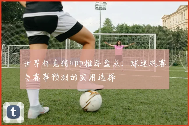 世界杯竞猜app推荐盘点:球迷观赛与赛事预测的实用选择