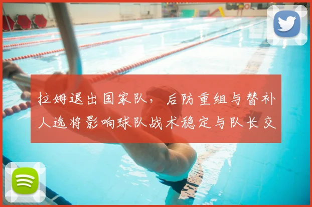 拉姆退出国家队,后防重组与替补人选将影响球队战术稳定与队长交接