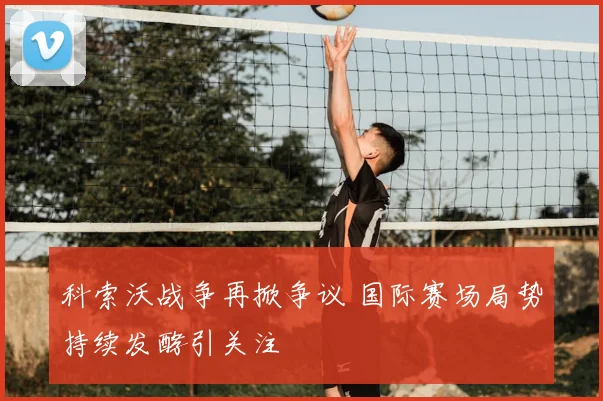 科索沃战争再掀争议 国际赛场局势持续发酵引关注