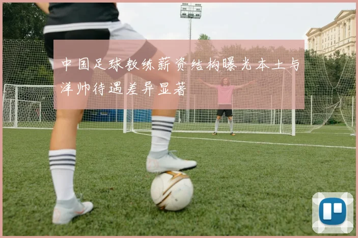 中国足球教练薪资结构曝光本土与洋帅待遇差异显著