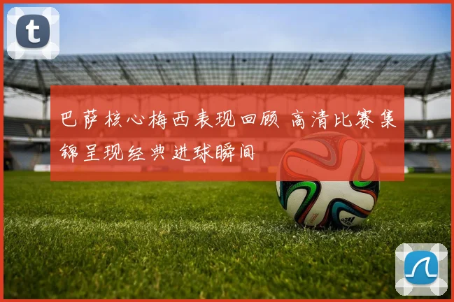 巴萨核心梅西表现回顾 高清比赛集锦呈现经典进球瞬间