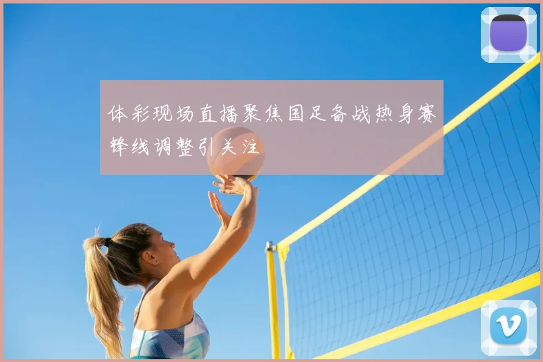 体彩现场直播聚焦国足备战热身赛锋线调整引关注