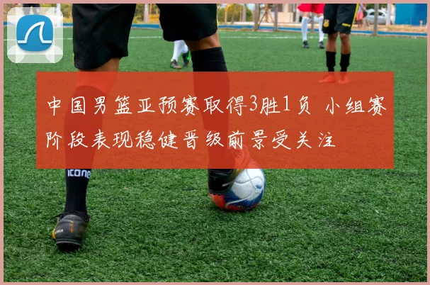 中国男篮亚预赛取得3胜1负 小组赛阶段表现稳健晋级前景受关注