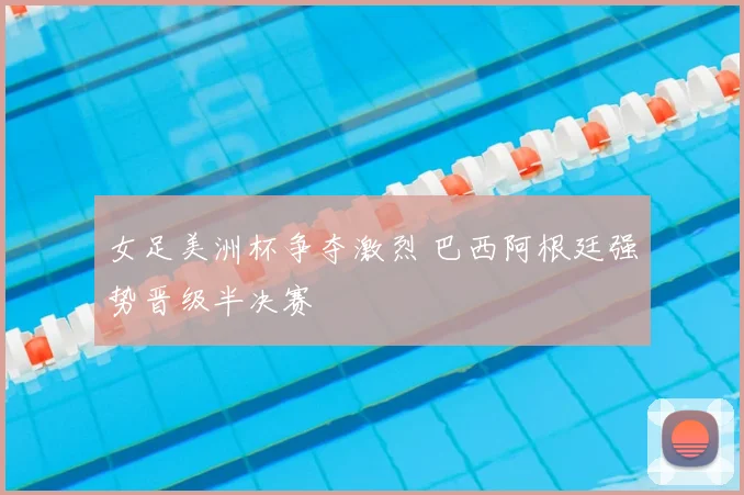 女足美洲杯争夺激烈 巴西阿根廷强势晋级半决赛