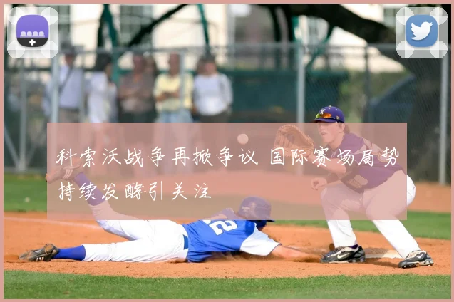 科索沃战争再掀争议 国际赛场局势持续发酵引关注