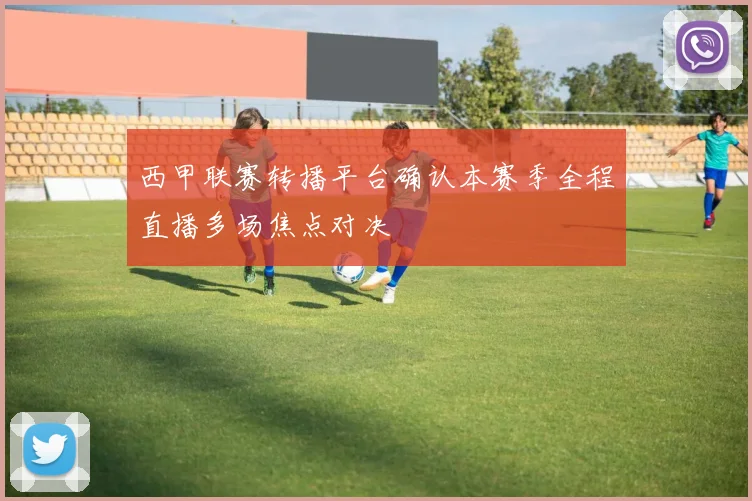 西甲联赛转播平台确认本赛季全程直播多场焦点对决