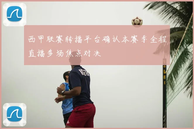 西甲联赛转播平台确认本赛季全程直播多场焦点对决