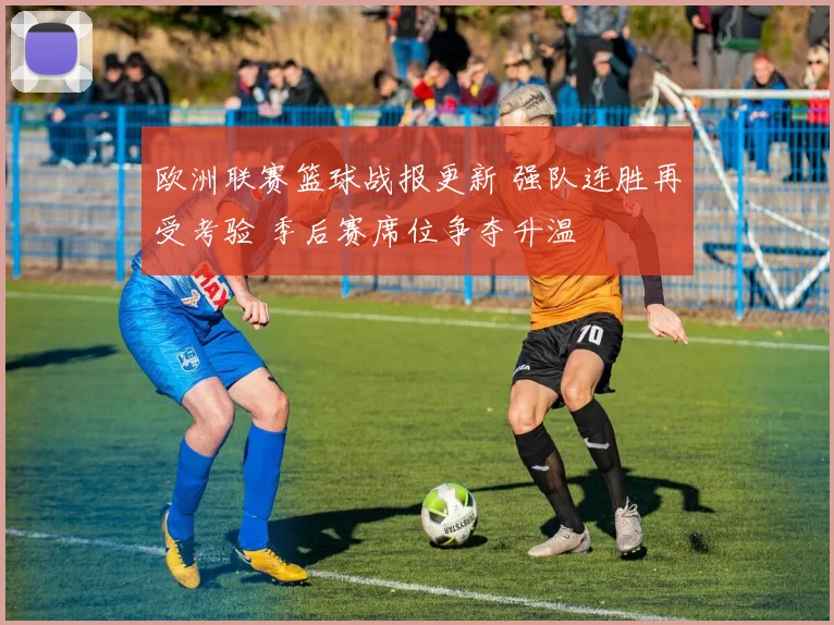 欧洲联赛篮球战报更新 强队连胜再受考验 季后赛席位争夺升温