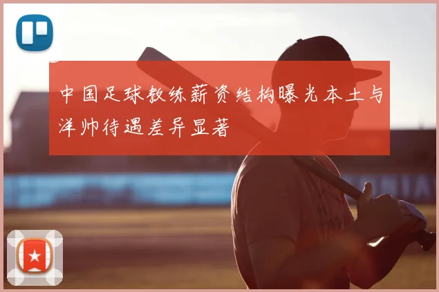 中国足球教练薪资结构曝光本土与洋帅待遇差异显著