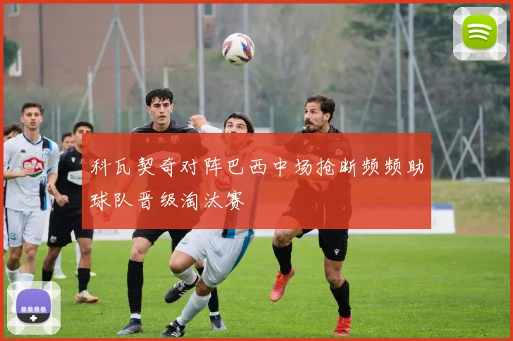 科瓦契奇对阵巴西中场抢断频频助球队晋级淘汰赛