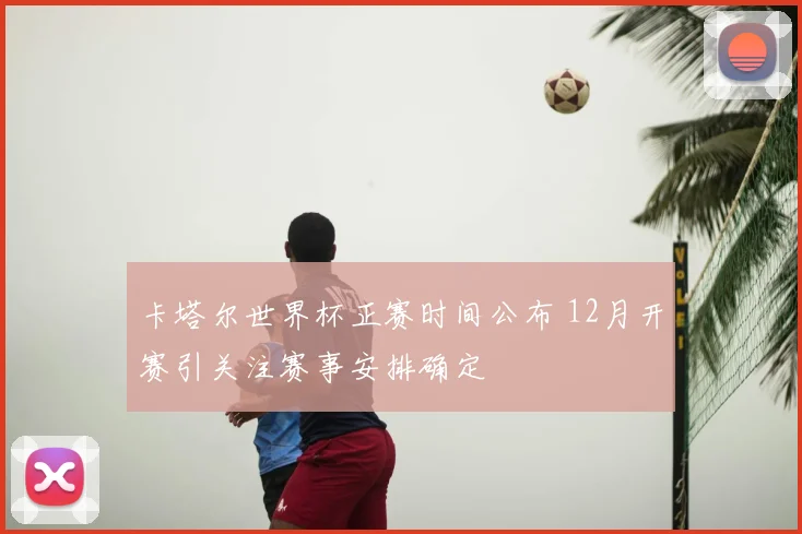 卡塔尔世界杯正赛时间公布 12月开赛引关注赛事安排确定