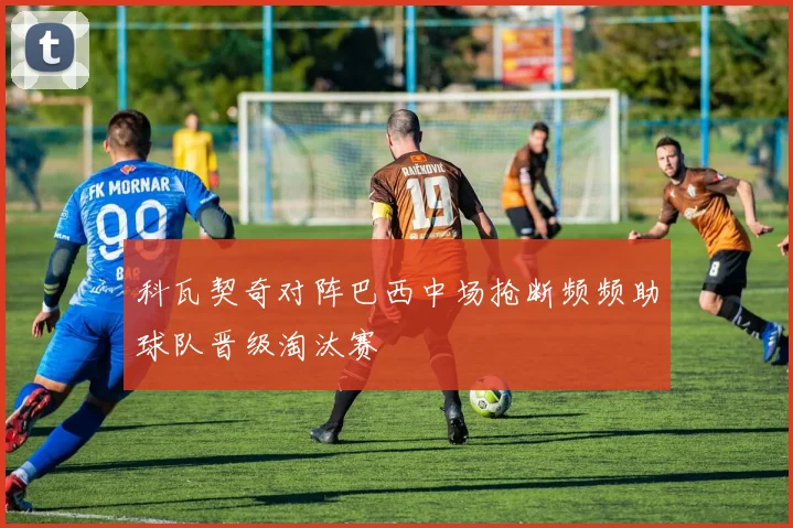 科瓦契奇对阵巴西中场抢断频频助球队晋级淘汰赛