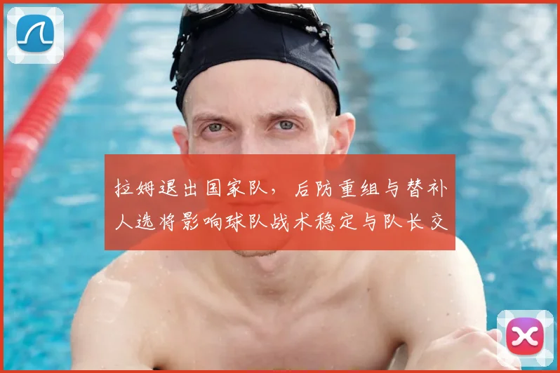 拉姆退出国家队,后防重组与替补人选将影响球队战术稳定与队长交接