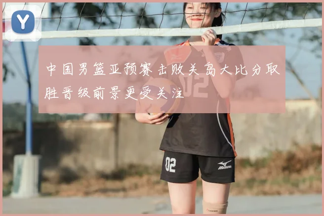 中国男篮亚预赛击败关岛大比分取胜晋级前景更受关注