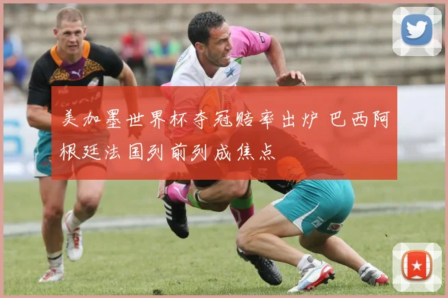 美加墨世界杯夺冠赔率出炉 巴西阿根廷法国列前列成焦点