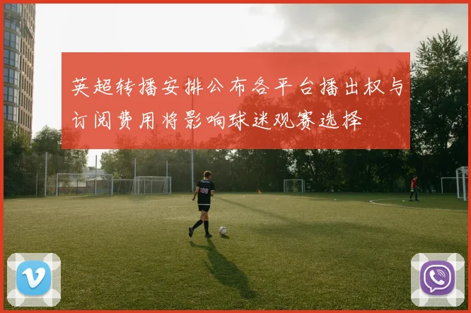 英超转播安排公布各平台播出权与订阅费用将影响球迷观赛选择