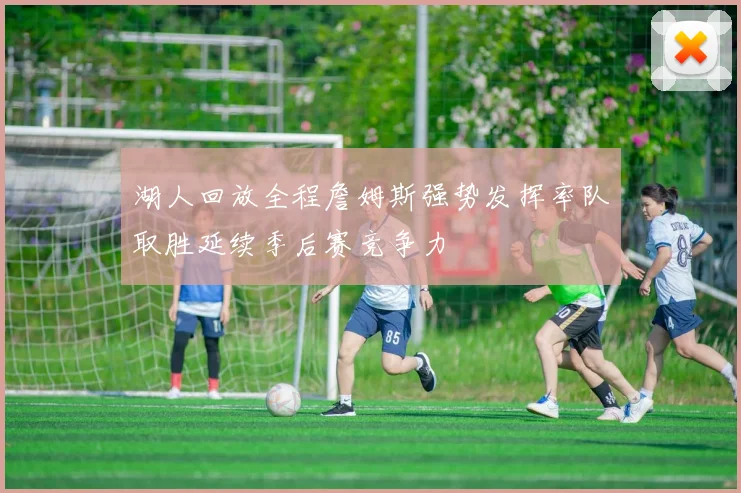 湖人回放全程詹姆斯强势发挥率队取胜延续季后赛竞争力