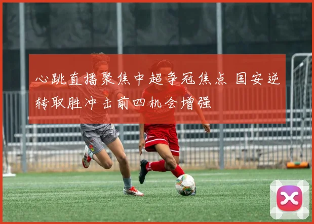 心跳直播聚焦中超争冠焦点 国安逆转取胜冲击前四机会增强