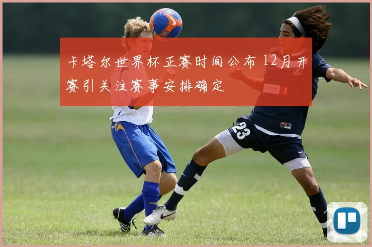 卡塔尔世界杯正赛时间公布 12月开赛引关注赛事安排确定