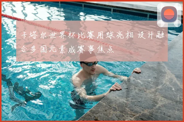 卡塔尔世界杯比赛用球亮相 设计融合多国元素成赛事焦点