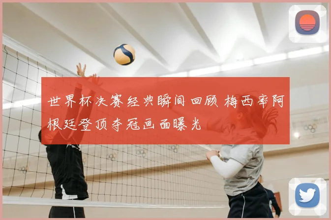 世界杯决赛经典瞬间回顾 梅西率阿根廷登顶夺冠画面曝光