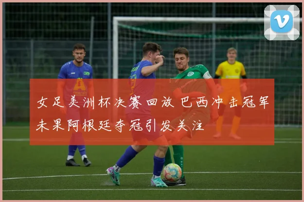 女足美洲杯决赛回放 巴西冲击冠军未果阿根廷夺冠引发关注